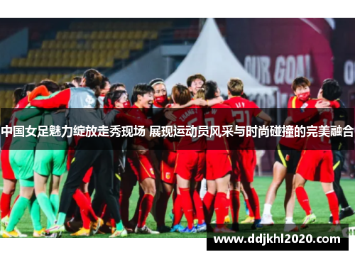中国女足魅力绽放走秀现场 展现运动员风采与时尚碰撞的完美融合